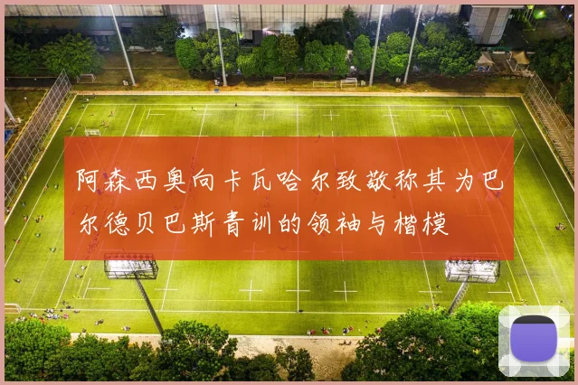 阿森西奥向卡瓦哈尔致敬称其为巴尔德贝巴斯青训的领袖与楷模