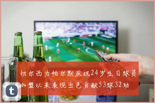 切尔西为帕尔默庆祝24岁生日球员加盟以来表现出色贡献53球32助